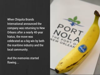 When Chiquita Brands
International announced the
company was returning to New
Orleans after a nearly 40-year
hiatus, the move was
celebrated as a big win by both
the maritime industry and the
local community.
And the memories started
flowing…
 