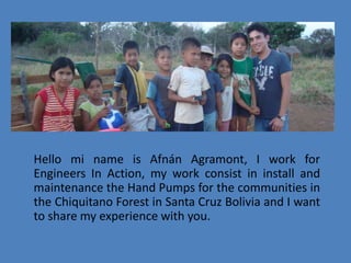 Hello mi name is Afnán Agramont, I work for Engineers In Action, my work consist in install and maintenance the Hand Pumps for the communities in the Chiquitano Forest in Santa Cruz Bolivia and I want to share my experience with you.    