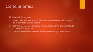 Conclusiones:
Objetivos de la lectura:
1) Tomar conciencia tanto en estudiantes como en maestros acerca
de la correcta cultura escrita
2) Volver a los lectores personas tanto criticas como conscientes de
lo que están leyendo
3) Mostrar una diferencia entre la cultura escrita y la educacion
 