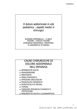 14/03/2013
1
Il dolore addominale in età
pediatrica : aspetti medici e
chirurgici
ALFONSO PAPPARELLA - C ARLO
TOLONE – CHICCO TOLONE
CHIRURGIA PEDIATRICA- PEDIATRIA
II UNIVERSITA’ DI NAPOLI
CAUSE CHIRURGICHE DI
DOLORE ADDOMINALE
NELL’INFANZIA
APPENDICITE ACUTA
INVAGINAZIONE
PERITONITE
ERNIA STROZZATA
AFFEZIONI UROLOGICHE
MEGACOLON CONGENITO
DIVERTICOLO DI MECKEL
TUMORI
TORSIONE PEDUNCOLO OVARICO O
TESTICOLARE
PANCREATITE ACUTA E ULCERAPEPTICA
Scaricato da www.sunhope.it
 