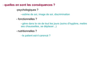 quelles en sont les conséquences ? psychologiques ? estime de soi, image de soi, discrimination fonctionnelles ? gène dans la vie de tout les jours (soins d’hygiène, mettre ses chaussettes, se déplacer...) nutritionnelles ? le patient est-il carencé ? 