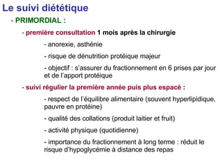 Le suivi diététique   PRIMORDIAL : première consultation  1 mois après la chirurgie anorexie, asthénie risque de dénutrition protéique majeur objectif : s’assurer du fractionnement en 6 prises par jour et de l’apport protéique suivi régulier la première année puis plus espacé  : respect de l’équilibre alimentaire (souvent hyperlipidique, pauvre en protéine) qualité des collations (produit laitier et fruit) activité physique (quotidienne) importance du fractionnement à long terme : réduit le risque d’hypoglycémie à distance des repas 