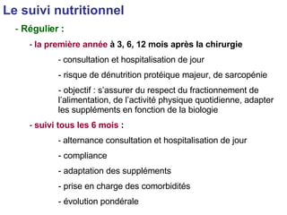 Le suivi nutritionnel   Régulier : la première année  à 3, 6, 12 mois après la chirurgie consultation et hospitalisation de jour risque de dénutrition protéique majeur, de sarcopénie objectif : s’assurer du respect du fractionnement de l’alimentation, de l’activité physique quotidienne, adapter les suppléments en fonction de la biologie suivi tous les 6 mois  : alternance consultation et hospitalisation de jour compliance adaptation des suppléments prise en charge des comorbidités évolution pondérale 