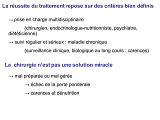La réussite du traitement repose sur des critères bien définis ->  prise en charge multidisciplinaire (chirurgien, endocrinologue-nutritionniste, psychiatre, diététicienne) ->  suivi régulier et sérieux : maladie chronique (surveillance clinique, biologique au long cours : carences) La  chirurgie n’est pas une solution miracle ->  mal préparée ou mal gérée ->  échec de la perte pondérale ->  carences et dénutrition 
