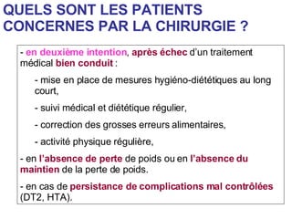 QUELS SONT LES PATIENTS CONCERNES PAR LA CHIRURGIE ? en deuxième intention ,  après échec  d’un traitement médical  bien conduit  : mise en place de mesures hygiéno-diététiques au long court, suivi médical et diététique régulier, correction des grosses erreurs alimentaires, activité physique régulière, en  l’absence de perte  de poids ou en  l’absence du maintien  de la perte de poids. en cas de  persistance de complications mal contrôlées  (DT2, HTA). 
