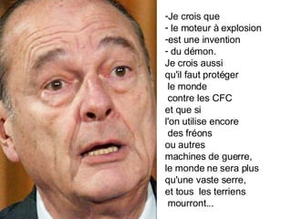 Je crois que le moteur à explosion  est une invention du démon.  Je crois aussi qu'il faut protéger le monde contre les CFC  et que si  l'on utilise encore des fréons  ou autres  machines de guerre,  le monde ne sera plus  qu'une vaste serre,  et tous  les terriens mourront... 