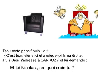 Dieu reste pensif puis il dit: - C'est bon, viens ici et assieds-toi à ma droite. Puis Dieu s'adresse à SARKOZY et lui demande :  - Et toi Nicolas , en  quoi crois-tu ?  