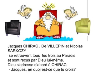 Jacques CHIRAC , De VILLEPIN et Nicolas SARKOZY se retrouvent tous  les trois au Paradis  et sont reçus par Dieu lui-même. Dieu s'adresse d'abord à CHIRAC:  - Jacques, en quoi est-ce que tu crois?  