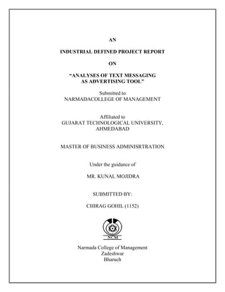 AN
INDUSTRIAL DEFINED PROJECT REPORT
ON
“ANALYSES OF TEXT MESSAGING
AS ADVERTISING TOOL”
Submitted to
NARMADACOLLEGE OF MANAGEMENT
Affiliated to
GUJARAT TECHNOLOGICAL UNIVERSITY,
AHMEDABAD
MASTER OF BUSINESS ADMINISRTRATION
Under the guidance of
MR. KUNAL MOJIDRA
SUBMITTED BY:
CHIRAG GOHIL (1152)
Narmada College of Management
Zadeshwar
Bharuch
 