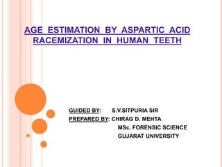 AGE ESTIMATION BY ASPARTIC ACID
RACEMIZATION IN HUMAN TEETH
GUIDED BY: S.V.SITPURIA SIR
PREPARED BY: CHIRAG D. MEHTA
MSc. FORENSIC SCIENCE
GUJARAT UNIVERSITY
 