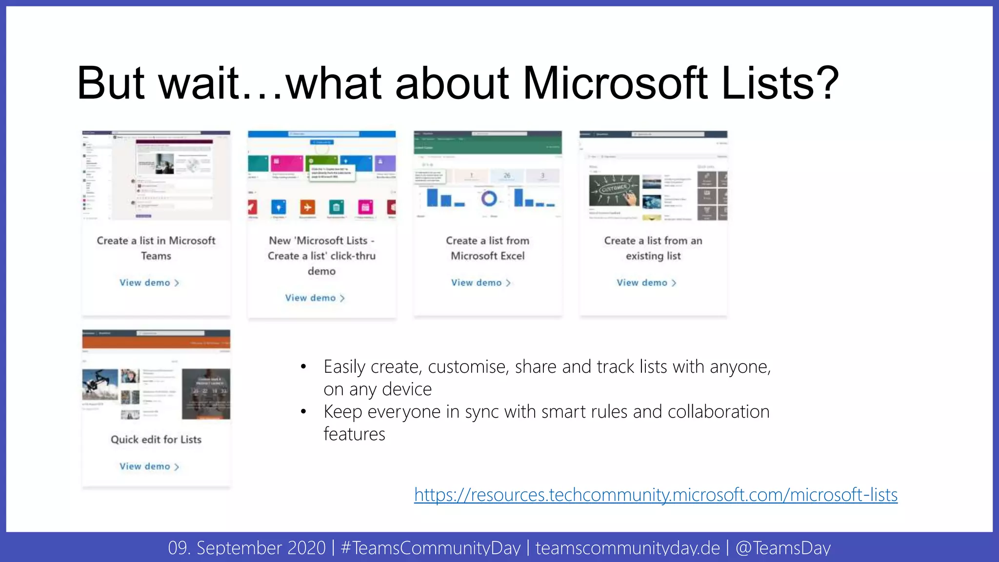 09. September 2020 | #TeamsCommunityDay | teamscommunityday.de | @TeamsDay
But wait…what about Microsoft Lists?
• Easily create, customise, share and track lists with anyone,
on any device
• Keep everyone in sync with smart rules and collaboration
features
https://resources.techcommunity.microsoft.com/microsoft-lists
 