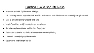 Practical Cloud Security Risks
● Unauthorized data exposure and leakage
 Misconfigurations especially with AWS S3 buckets and EBS snapshots are becoming a huge concern
● Loss of critical system availability and data
● Legal, Regulatory and Sovereignty non-compliance
● Security events monitoring and Incident Response
● Inadequate Business Continuity and Disaster Recovery planning
● Third and Fourth party security failures
● Governance and Vendor-lock-ins
 