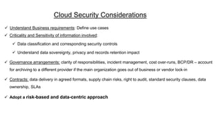 Cloud Security Considerations
 Understand Business requirements: Define use cases
 Criticality and Sensitivity of information involved:
 Data classification and corresponding security controls
 Understand data sovereignty, privacy and records retention impact
 Governance arrangements: clarity of responsibilities, incident management, cost over-runs, BCP/DR – account
for archiving to a different provider if the main organization goes out of business or vendor lock-in
 Contracts: data delivery in agreed formats, supply chain risks, right to audit, standard security clauses, data
ownership, SLAs
 Adopt a risk-based and data-centric approach
 