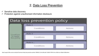 2. Data Loss Prevention
https://support.office.com/en-us/article/Overview-of-data-loss-prevention-policies-1966b2a7-d1e2-4d92-ab61-42efbb137f5e?ui=en-US&rs=en-US&ad=US#locations
 Sensitive data discovery
 Protection against unauthorized information disclosure
 