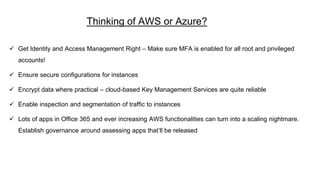 Thinking of AWS or Azure?
 Get Identity and Access Management Right – Make sure MFA is enabled for all root and privileged
accounts!
 Ensure secure configurations for instances
 Encrypt data where practical – cloud-based Key Management Services are quite reliable
 Enable inspection and segmentation of traffic to instances
 Lots of apps in Office 365 and ever increasing AWS functionalities can turn into a scaling nightmare.
Establish governance around assessing apps that’ll be released
 