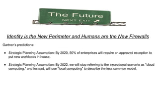 Identity is the New Perimeter and Humans are the New Firewalls
Gartner’s predictions:
● Strategic Planning Assumption: By 2020, 50% of enterprises will require an approved exception to
put new workloads in house.
● Strategic Planning Assumption: By 2022, we will stop referring to the exceptional scenario as "cloud
computing," and instead, will use "local computing" to describe the less common model.
 