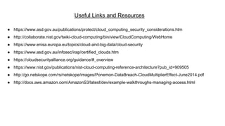 Useful Links and Resources
● https://www.asd.gov.au/publications/protect/cloud_computing_security_considerations.htm
● http://collaborate.nist.gov/twiki-cloud-computing/bin/view/CloudComputing/WebHome
● https://www.enisa.europa.eu/topics/cloud-and-big-data/cloud-security
● https://www.asd.gov.au/infosec/irap/certified_clouds.htm
● https://cloudsecurityalliance.org/guidance/#_overview
● https://www.nist.gov/publications/nist-cloud-computing-reference-architecture?pub_id=909505
● http://go.netskope.com/rs/netskope/images/Ponemon-DataBreach-CloudMultiplierEffect-June2014.pdf
● http://docs.aws.amazon.com/AmazonS3/latest/dev/example-walkthroughs-managing-access.html
 