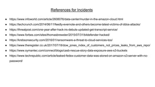 References for Incidents
● https://www.infoworld.com/article/2608076/data-center/murder-in-the-amazon-cloud.html
● https://techcrunch.com/2014/06/11/feedly-evernote-and-others-become-latest-victims-of-ddos-attacks/
● https://threatpost.com/one-year-after-hack-irs-debuts-updated-get-transcript-service/
● https://www.forbes.com/sites/thomasbrewster/2015/07/31/bitdefender-hacked/
● https://krebsonsecurity.com/2016/01/ransomware-a-threat-to-cloud-services-too/
● https://www.theregister.co.uk/2017/07/18/dow_jones_index_of_customers_not_prices_leaks_from_aws_repo/
● https://www.symantec.com/connect/blogs/casb-rescue-story-data-exposure-aws-s3-buckets
● https://www.techrepublic.com/article/leaked-fedex-customer-data-was-stored-on-amazon-s3-server-with-no-
password/
 