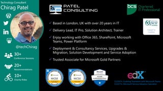  Based in London, UK with over 20 years in IT
 Delivery Lead, IT Pro, Solution Architect, Trainer
 Enjoy working with Office 365, SharePoint, Microsoft
Teams, Power Platform
 Deployment & Consultancy Services, Upgrades &
Migration, Solution Development and Service Adoption
 Trusted Associate for Microsoft Gold Partners
Technology Consultant
Chirag Patel
30+
Conference Sessions
20+
Recommendations
10+
Charity Rides
@techChirag
CLD267x: Enabling Teamwork with Microsoft Teams
CLD277x: Microsoft Service Adoption Specialist
 
