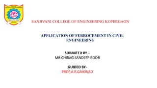 SANJIVANI COLLEGE OF ENGINEERING KOPERGAON
APPLICATION OF FERROCEMENT IN CIVIL
ENGINEERING
SUBMITED BY –
MR.CHIRAG SANDEEP BOOB
GUIDED BY-
PROF.A.R.GAIKWAD
 