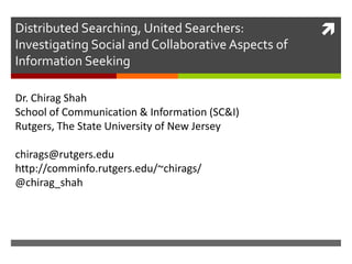Distributed Searching, United Searchers:            
Investigating Social and Collaborative Aspects of
Information Seeking

Dr. Chirag Shah
School of Communication & Information (SC&I)
Rutgers, The State University of New Jersey

chirags@rutgers.edu
http://comminfo.rutgers.edu/~chirags/
@chirag_shah
 