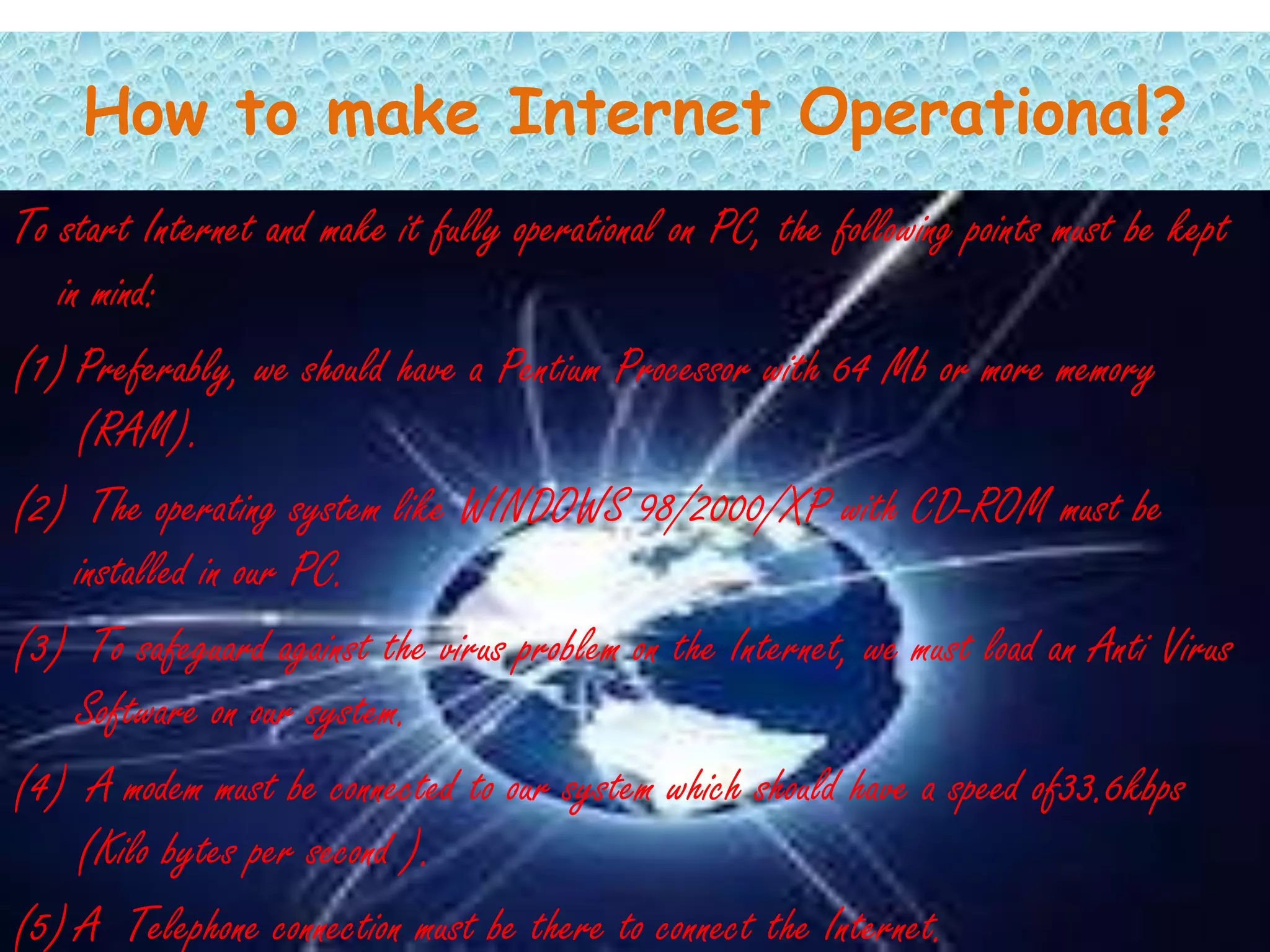 How to make Internet Operational?
To start Internet and make it fully operational on PC, the following points must be kept
   in mind:
(1) Preferably, we should have a Pentium Processor with 64 Mb or more memory
     (RAM).
(2) The operating system like WINDOWS 98/2000/XP with CD-ROM must be
     installed in our PC.
(3) To safeguard against the virus problem on the Internet, we must load an Anti Virus
     Software on our system.
(4) A modem must be connected to our system which should have a speed of33.6kbps
     (Kilo bytes per second ).
(5) A Telephone connection must be there to connect the Internet.
 