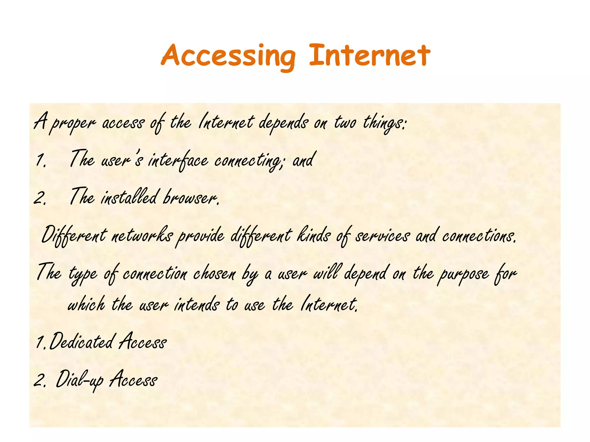 Accessing Internet

A proper access of the Internet depends on two things:
1. The user’s interface connecting; and
2. The installed browser.
 Different networks provide different kinds of services and connections.
The type of connection chosen by a user will depend on the purpose for
     which the user intends to use the Internet.
1.Dedicated Access
2. Dial-up Access
 