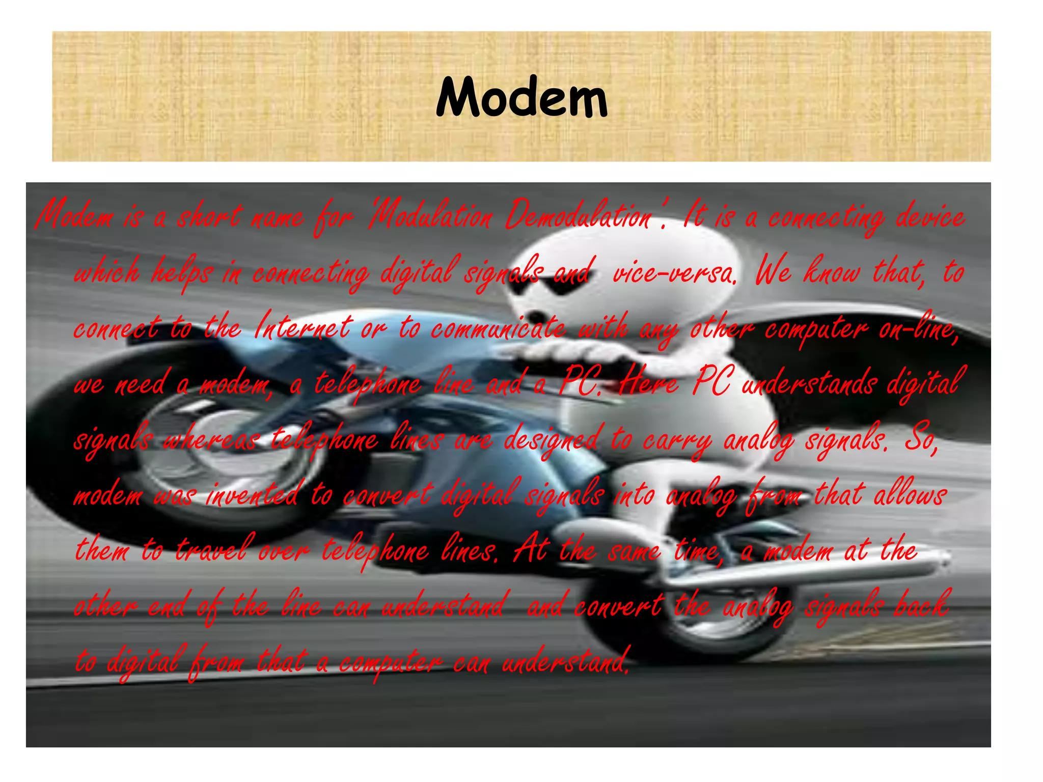 Modem

Modem is a short name for ‘Modulation Demodulation’. It is a connecting device
  which helps in connecting digital signals and vice-versa. We know that, to
  connect to the Internet or to communicate with any other computer on-line,
  we need a modem, a telephone line and a PC. Here PC understands digital
  signals whereas telephone lines are designed to carry analog signals. So,
  modem was invented to convert digital signals into analog from that allows
  them to travel over telephone lines. At the same time, a modem at the
  other end of the line can understand and convert the analog signals back
  to digital from that a computer can understand.
 