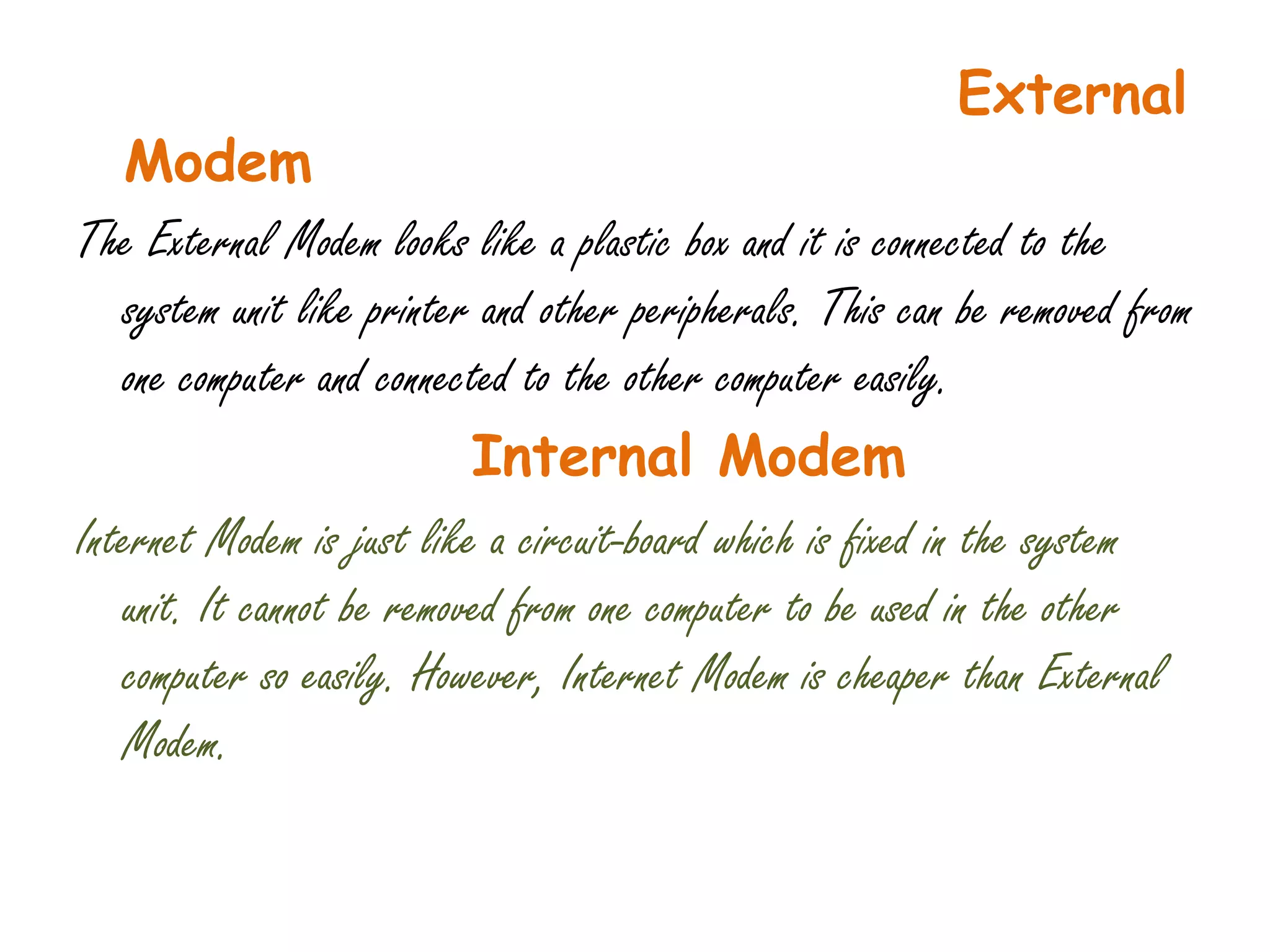 External
   Modem
The External Modem looks like a plastic box and it is connected to the
   system unit like printer and other peripherals. This can be removed from
   one computer and connected to the other computer easily.
                           Internal Modem
Internet Modem is just like a circuit-board which is fixed in the system
   unit. It cannot be removed from one computer to be used in the other
   computer so easily. However, Internet Modem is cheaper than External
   Modem.
 