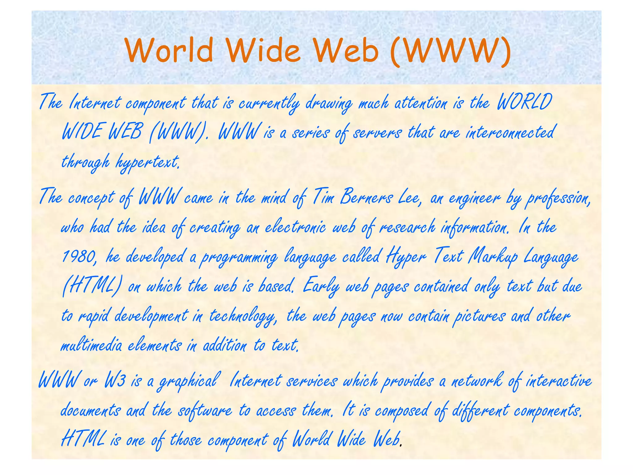 World Wide Web (WWW)
The Internet component that is currently drawing much attention is the WORLD
   WIDE WEB (WWW). WWW is a series of servers that are interconnected
   through hypertext.
The concept of WWW came in the mind of Tim Berners Lee, an engineer by profession,
   who had the idea of creating an electronic web of research information. In the
   1980, he developed a programming language called Hyper Text Markup Language
   (HTML) on which the web is based. Early web pages contained only text but due
   to rapid development in technology, the web pages now contain pictures and other
   multimedia elements in addition to text.
WWW or W3 is a graphical Internet services which provides a network of interactive
   documents and the software to access them. It is composed of different components.
   HTML is one of those component of World Wide Web.
 