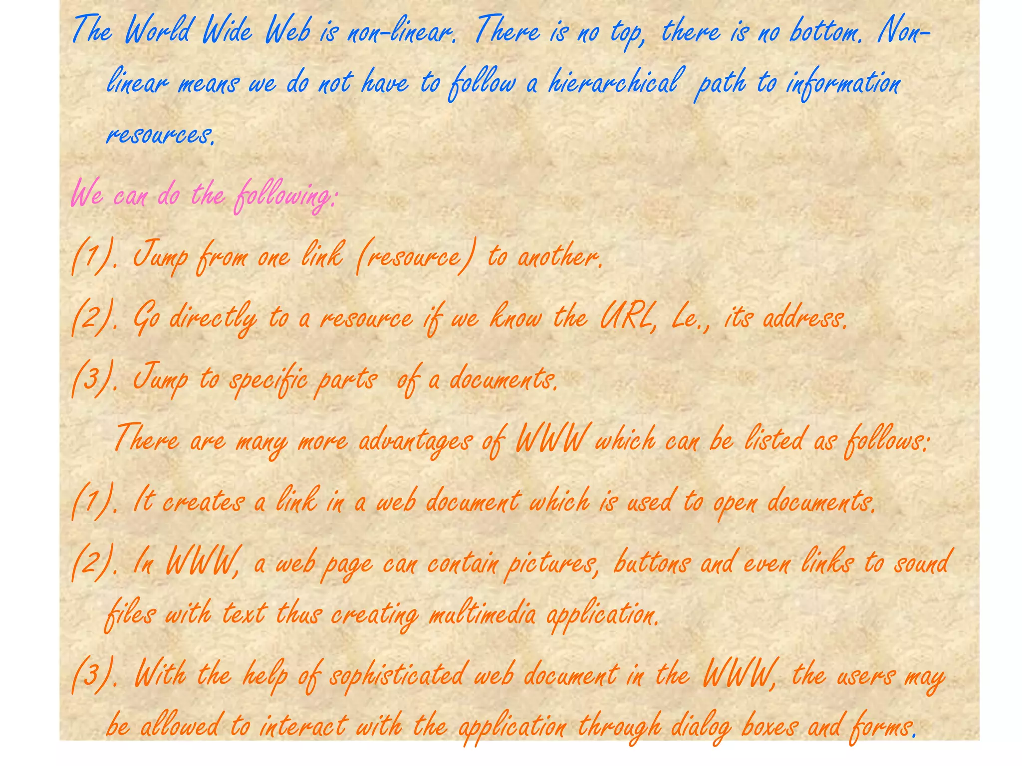 The World Wide Web is non-linear. There is no top, there is no bottom. Non-
   linear means we do not have to follow a hierarchical path to information
   resources.
We can do the following:
(1). Jump from one link (resource) to another.
(2). Go directly to a resource if we know the URL, Le., its address.
(3). Jump to specific parts of a documents.
   There are many more advantages of WWW which can be listed as follows:
(1). It creates a link in a web document which is used to open documents.
(2). In WWW, a web page can contain pictures, buttons and even links to sound
   files with text thus creating multimedia application.
(3). With the help of sophisticated web document in the WWW, the users may
   be allowed to interact with the application through dialog boxes and forms.
 