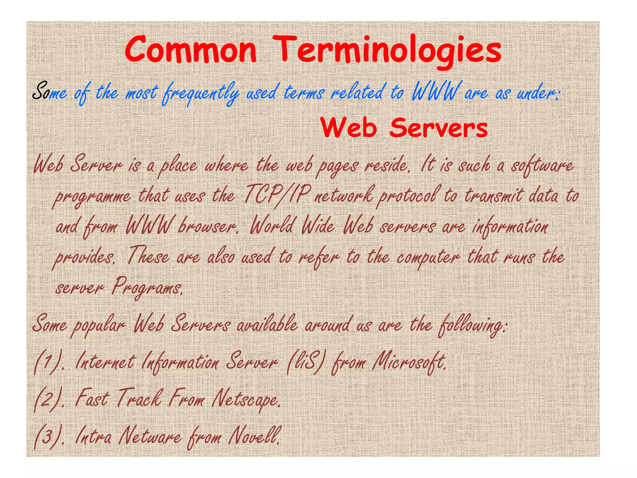 Common Terminologies
Some of the most frequently used terms related to WWW are as under:
                                     Web Servers
Web Server is a place where the web pages reside. It is such a software
   programme that uses the TCP/IP network protocol to transmit data to
   and from WWW browser. World Wide Web servers are information
   provides. These are also used to refer to the computer that runs the
   server Programs.
Some popular Web Servers available around us are the following:
(1). Internet Information Server (liS) from Microsoft.
(2). Fast Track From Netscape.
(3). Intra Netware from Novell.
 