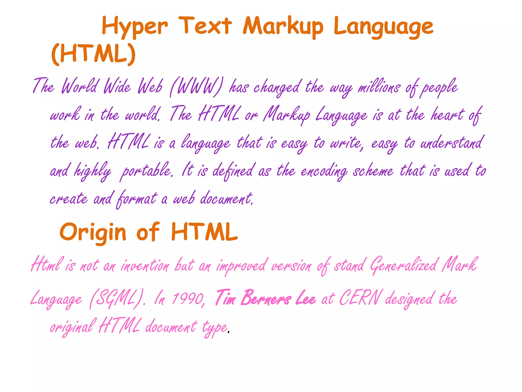 Hyper Text Markup Language
  (HTML)
The World Wide Web (WWW) has changed the way millions of people
  work in the world. The HTML or Markup Language is at the heart of
  the web. HTML is a language that is easy to write, easy to understand
  and highly portable. It is defined as the encoding scheme that is used to
  create and format a web document.
    Origin of HTML
Html is not an invention but an improved version of stand Generalized Mark
Language (SGML). In 1990, Tim Berners Lee at CERN designed the
   original HTML document type.
 