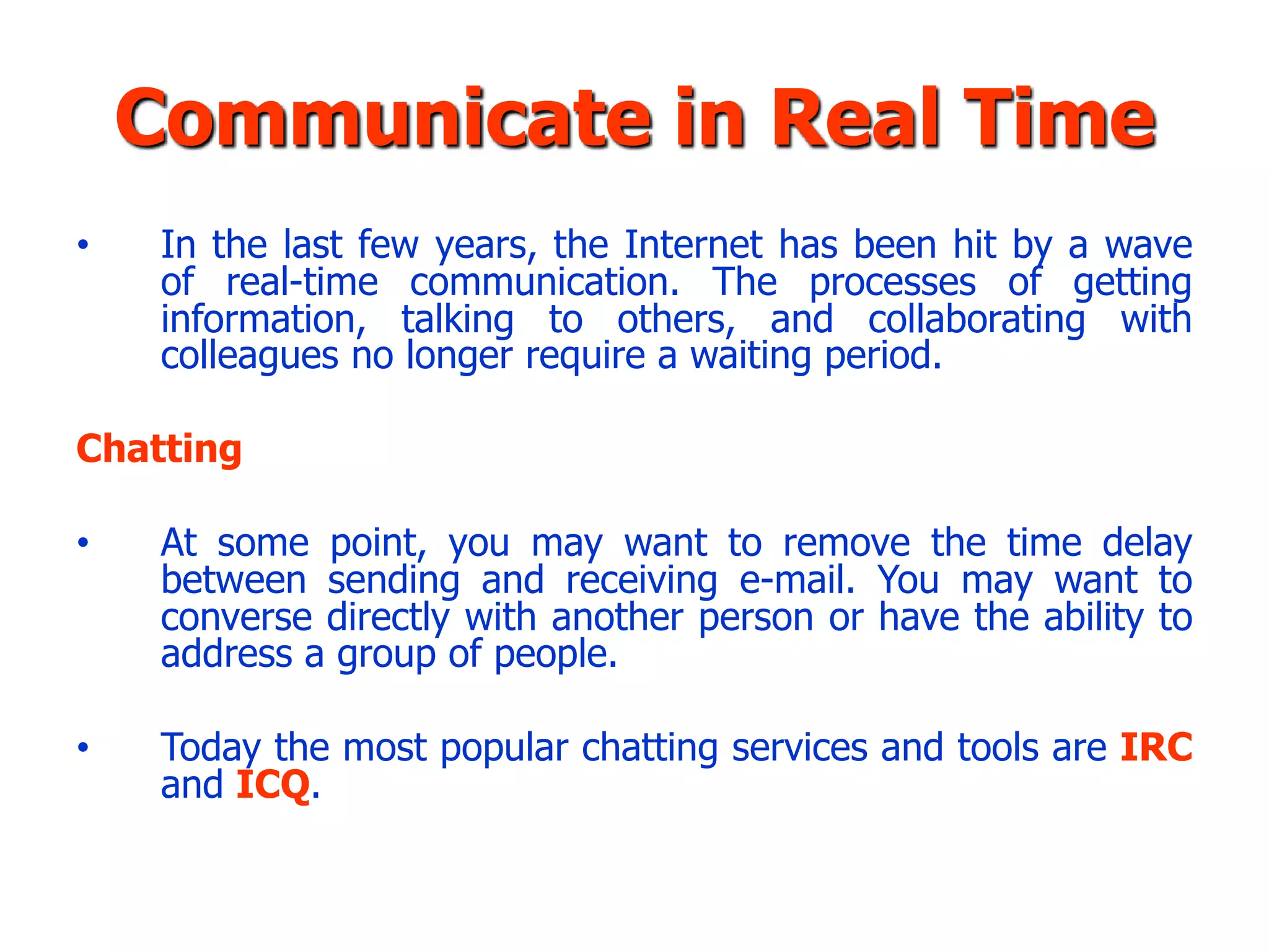 Communicate in Real Time
•    In the last few years, the Internet has been hit by a wave
     of real-time communication. The processes of getting
     information, talking to others, and collaborating with
     colleagues no longer require a waiting period.

Chatting

•    At some point, you may want to remove the time delay
     between sending and receiving e-mail. You may want to
     converse directly with another person or have the ability to
     address a group of people.

•    Today the most popular chatting services and tools are IRC
     and ICQ.
 