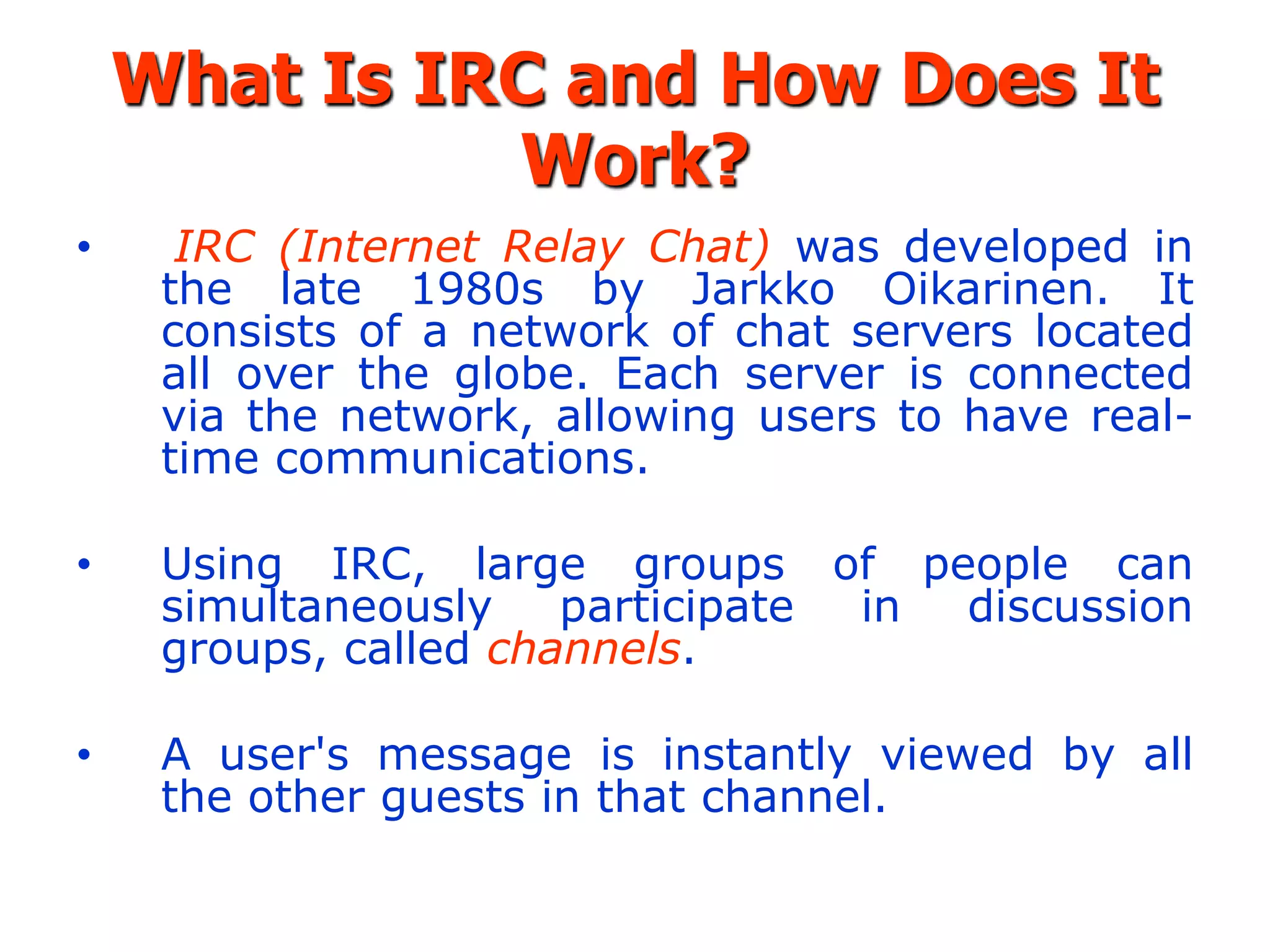 What Is IRC and How Does It
              Work?
•     IRC (Internet Relay Chat) was developed in
     the late 1980s by Jarkko Oikarinen. It
     consists of a network of chat servers located
     all over the globe. Each server is connected
     via the network, allowing users to have real-
     time communications.

•    Using IRC, large groups of people can
     simultaneously    participate in discussion
     groups, called channels.

•    A user's message is instantly viewed by all
     the other guests in that channel.
 