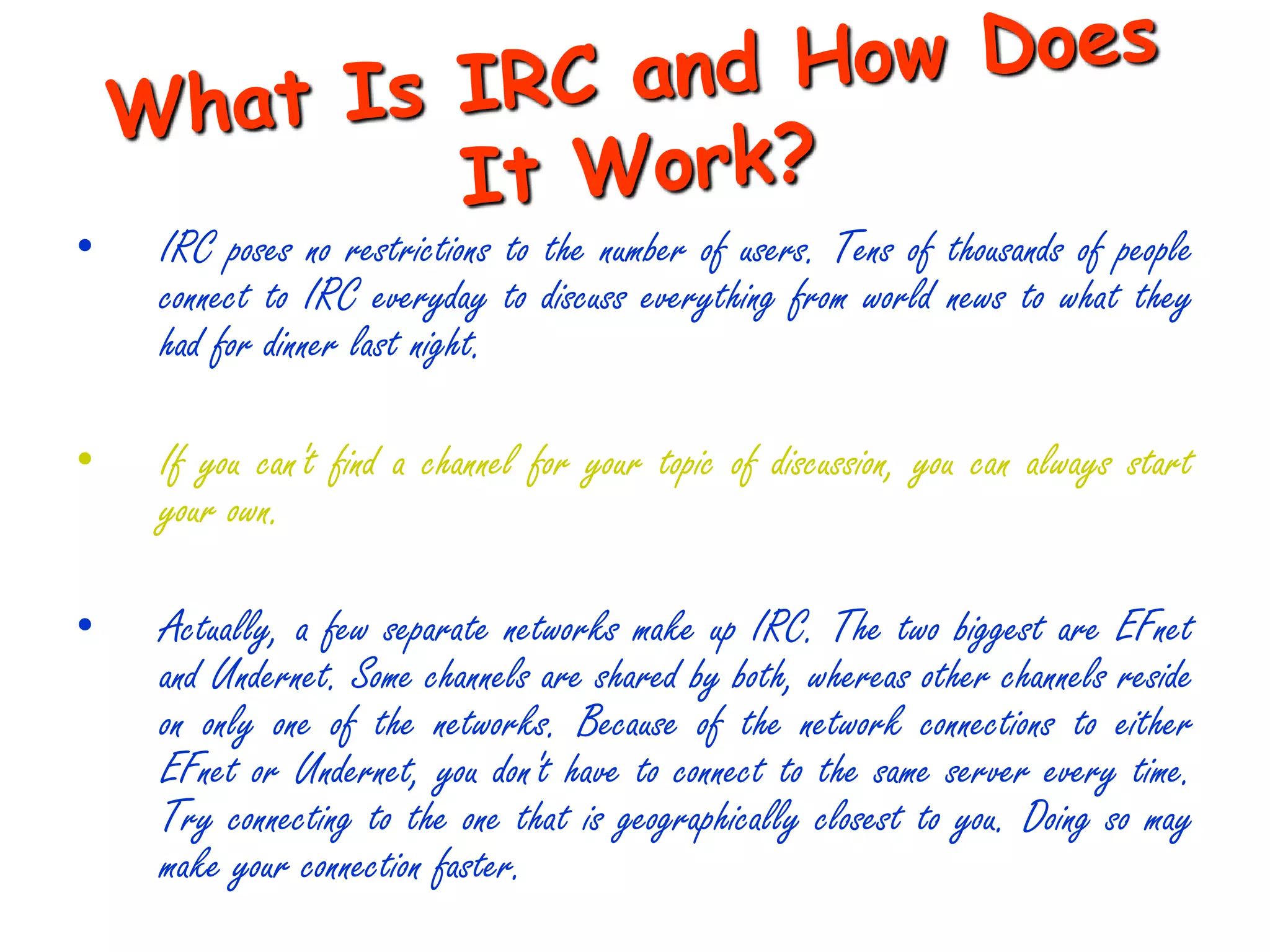 •   IRC poses no restrictions to the number of users. Tens of thousands of people
    connect to IRC everyday to discuss everything from world news to what they
    had for dinner last night.

•   If you can't find a channel for your topic of discussion, you can always start
    your own.

•   Actually, a few separate networks make up IRC. The two biggest are EFnet
    and Undernet. Some channels are shared by both, whereas other channels reside
    on only one of the networks. Because of the network connections to either
    EFnet or Undernet, you don't have to connect to the same server every time.
    Try connecting to the one that is geographically closest to you. Doing so may
    make your connection faster.
 