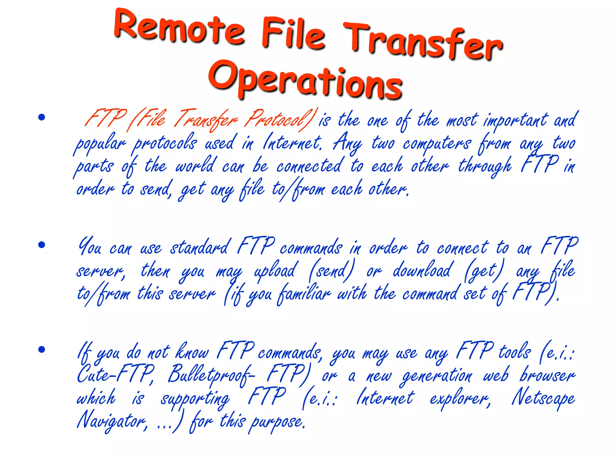 •   FTP (File Transfer Protocol) is the one of the most important and
    popular protocols used in Internet. Any two computers from any two
    parts of the world can be connected to each other through FTP in
    order to send, get any file to/from each other.

•   You can use standard FTP commands in order to connect to an FTP
    server, then you may upload (send) or download (get) any file
    to/from this server (if you familiar with the command set of FTP).

•   If you do not know FTP commands, you may use any FTP tools (e.i.:
    Cute-FTP, Bulletproof- FTP) or a new generation web browser
    which is supporting FTP (e.i.: Internet explorer, Netscape
    Navigator, …) for this purpose.
 