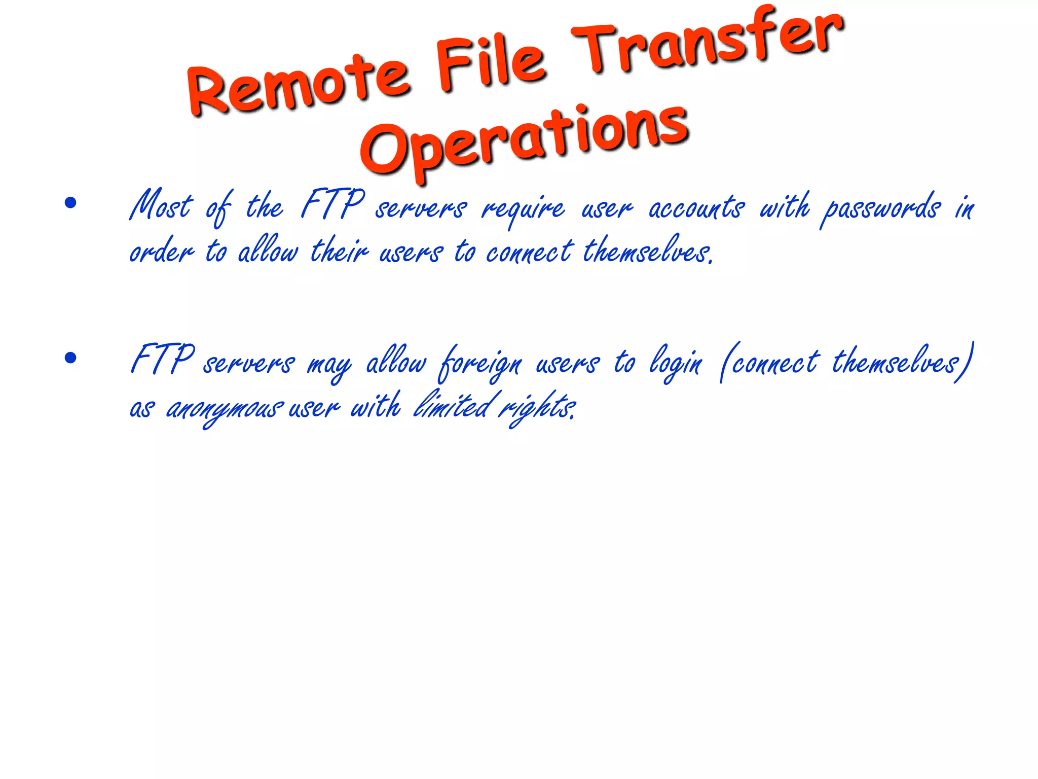 •   Most of the FTP servers require user accounts with passwords in
    order to allow their users to connect themselves.

•   FTP servers may allow foreign users to login (connect themselves)
    as anonymous user with limited rights.
 
