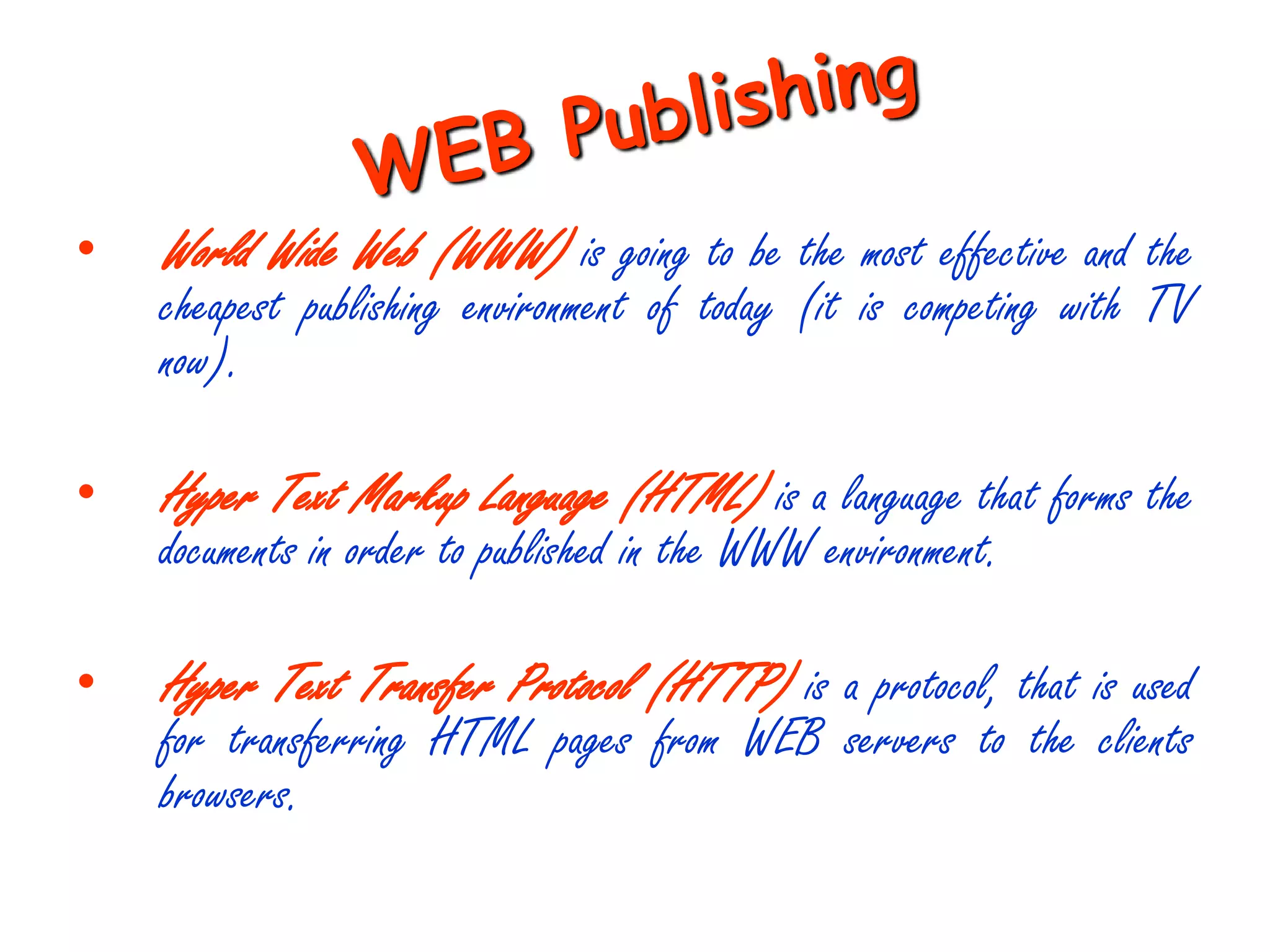 •   World Wide Web (WWW) is going to be the most effective and the
    cheapest publishing environment of today (it is competing with TV
    now).

•   Hyper Text Markup Language (HTML) is a language that forms the
    documents in order to published in the WWW environment.

•   Hyper Text Transfer Protocol (HTTP) is a protocol, that is used
    for transferring HTML pages from WEB servers to the clients
    browsers.
 