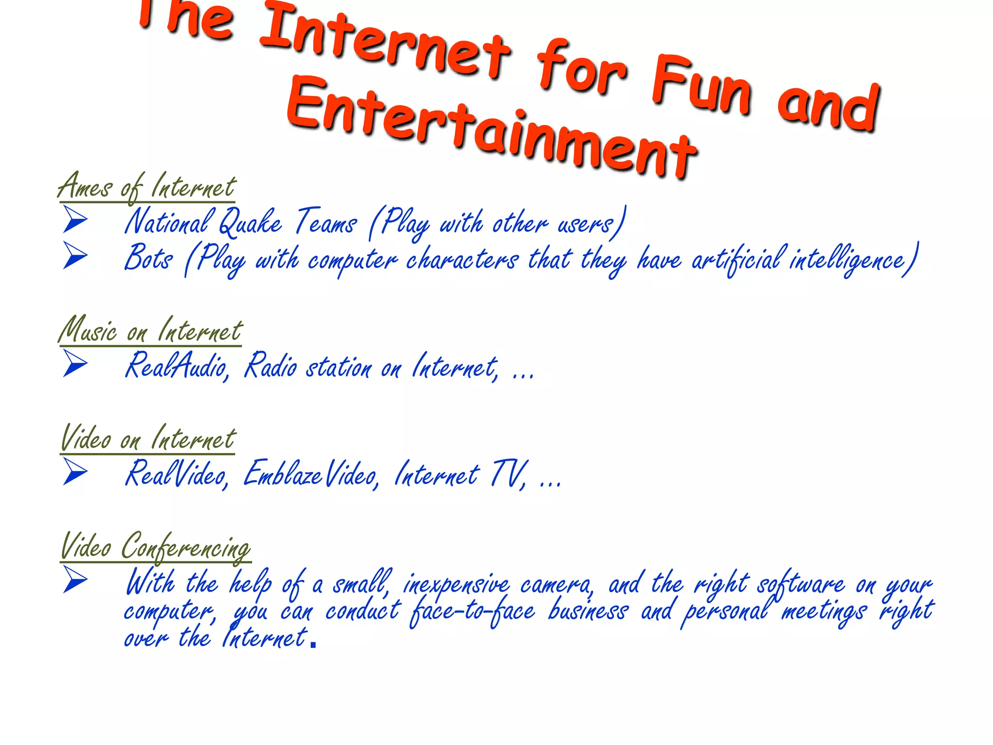 Ames of Internet
 National Quake Teams (Play with other users)
 Bots (Play with computer characters that they have artificial intelligence)
Music on Internet
 RealAudio, Radio station on Internet, …
Video on Internet
 RealVideo, EmblazeVideo, Internet TV, …
Video Conferencing
 With the help of a small, inexpensive camera, and the right software on your
      computer, you can conduct face-to-face business and personal meetings right
      over the Internet.
 