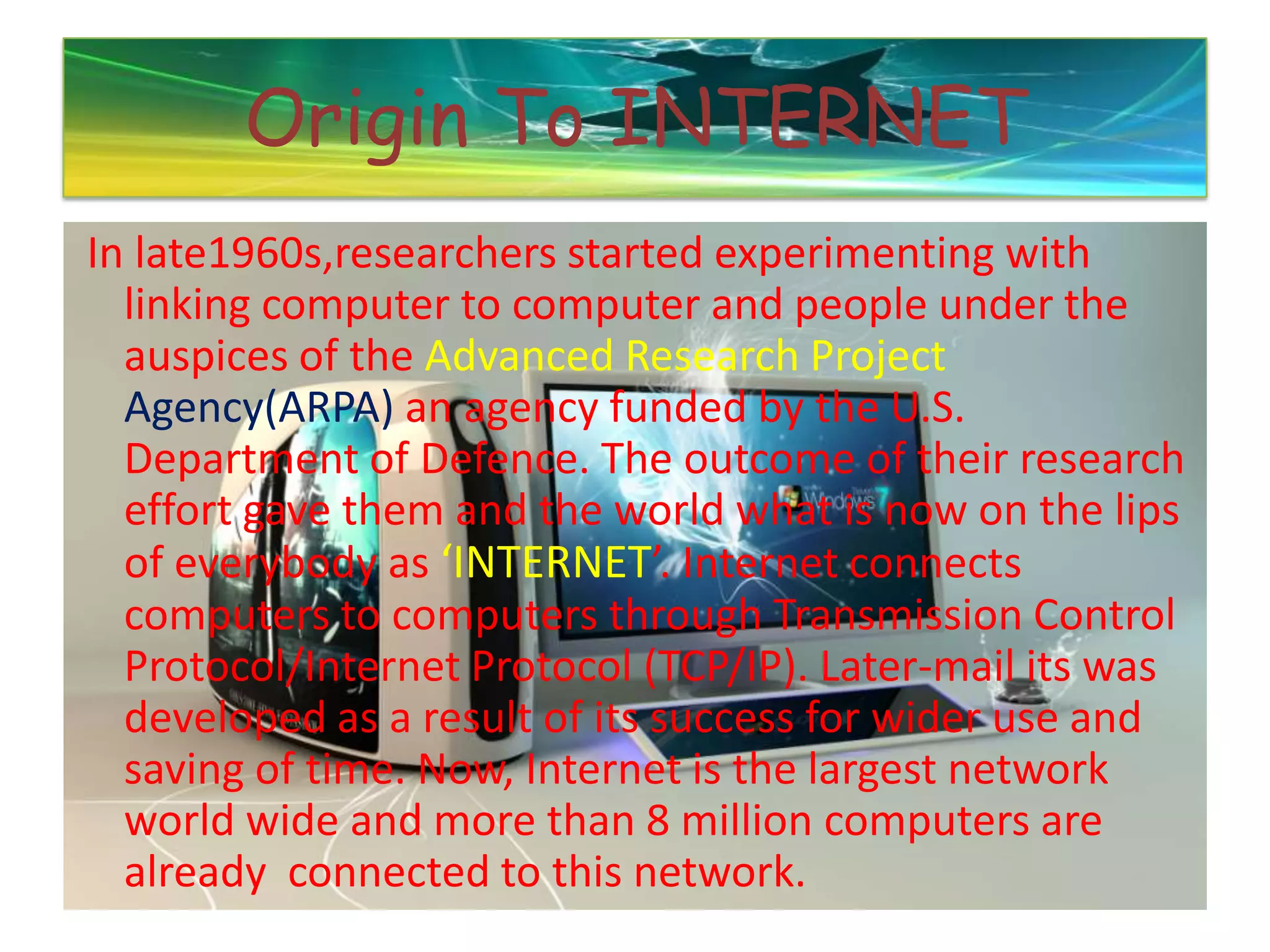 Origin To INTERNET
In late1960s,researchers started experimenting with
  linking computer to computer and people under the
  auspices of the Advanced Research Project
  Agency(ARPA) an agency funded by the U.S.
  Department of Defence. The outcome of their research
  effort gave them and the world what is now on the lips
  of everybody as ‘INTERNET’. Internet connects
  computers to computers through Transmission Control
  Protocol/Internet Protocol (TCP/IP). Later-mail its was
  developed as a result of its success for wider use and
  saving of time. Now, Internet is the largest network
  world wide and more than 8 million computers are
  already connected to this network.
 