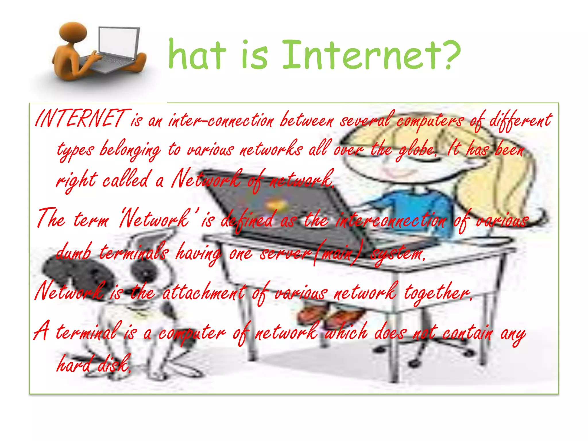 What is Internet?
INTERNET is an inter-connection between several computers of different
  types belonging to various networks all over the globe. It has been
  right called a Network of network.
The term ‘Network’ is defined as the interconnection of various
  dumb terminals having one server(main) system.
Network is the attachment of various network together.
A terminal is a computer of network which does not contain any
  hard disk.
 