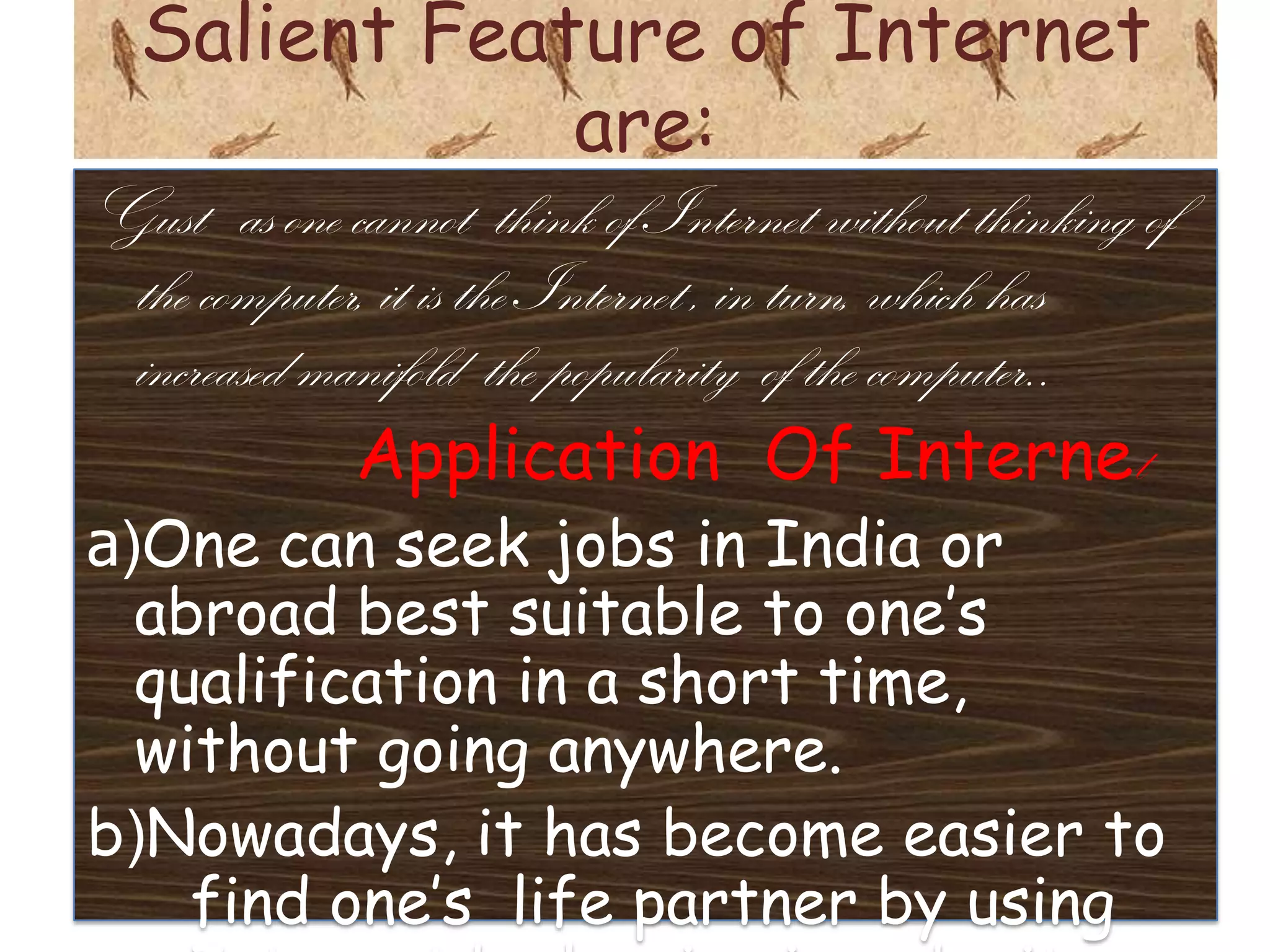 Salient Feature of Internet
              are:
Gust as one cannot think of Internet without thinking of
 the computer, it is the Internet , in turn, which has
 increased manifold the popularity of the computer..
             Application Of Internet
a)One can seek jobs in India or
  abroad best suitable to one’s
  qualification in a short time,
  without going anywhere.
b)Nowadays, it has become easier to
    find one’s life partner by using
 