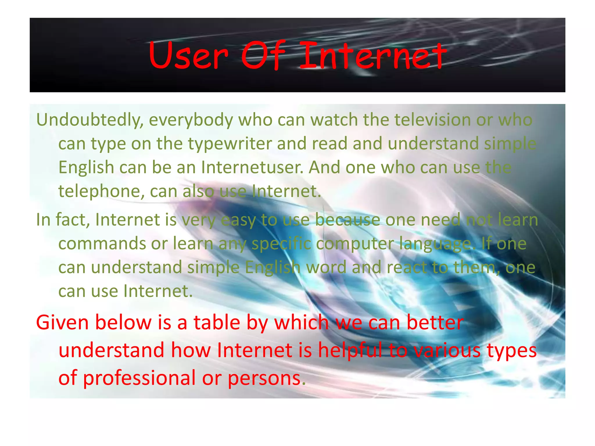 User Of Internet
Undoubtedly, everybody who can watch the television or who
   can type on the typewriter and read and understand simple
   English can be an Internetuser. And one who can use the
   telephone, can also use Internet.
In fact, Internet is very easy to use because one need not learn
   commands or learn any specific computer language. If one
   can understand simple English word and react to them, one
   can use Internet.
Given below is a table by which we can better
  understand how Internet is helpful to various types
  of professional or persons.
 