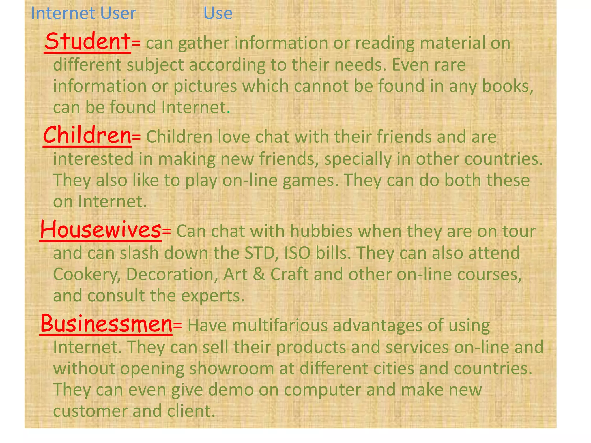 Internet User        Use
 Student= can gather information or reading material on
  different subject according to their needs. Even rare
  information or pictures which cannot be found in any books,
  can be found Internet.
 Children= Children love chat with their friends and are
  interested in making new friends, specially in other countries.
  They also like to play on-line games. They can do both these
  on Internet.
 Housewives= Can chat with hubbies when they are on tour
  and can slash down the STD, ISO bills. They can also attend
  Cookery, Decoration, Art & Craft and other on-line courses,
  and consult the experts.
 Businessmen= Have multifarious advantages of using
  Internet. They can sell their products and services on-line and
  without opening showroom at different cities and countries.
  They can even give demo on computer and make new
  customer and client.
 