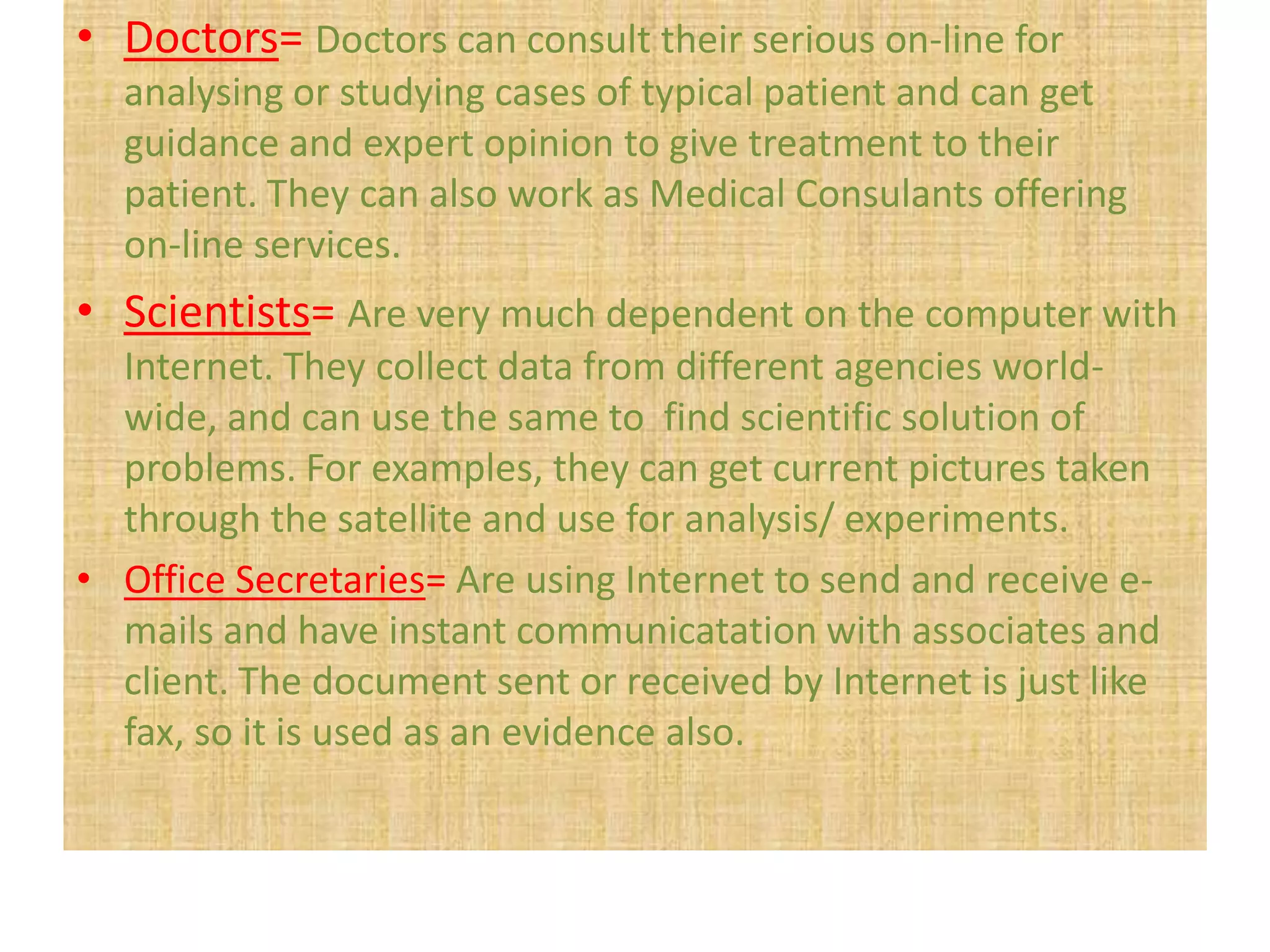• Doctors= Doctors can consult their serious on-line for
  analysing or studying cases of typical patient and can get
  guidance and expert opinion to give treatment to their
  patient. They can also work as Medical Consulants offering
  on-line services.
• Scientists= Are very much dependent on the computer with
  Internet. They collect data from different agencies world-
  wide, and can use the same to find scientific solution of
  problems. For examples, they can get current pictures taken
  through the satellite and use for analysis/ experiments.
• Office Secretaries= Are using Internet to send and receive e-
  mails and have instant communicatation with associates and
  client. The document sent or received by Internet is just like
  fax, so it is used as an evidence also.
 