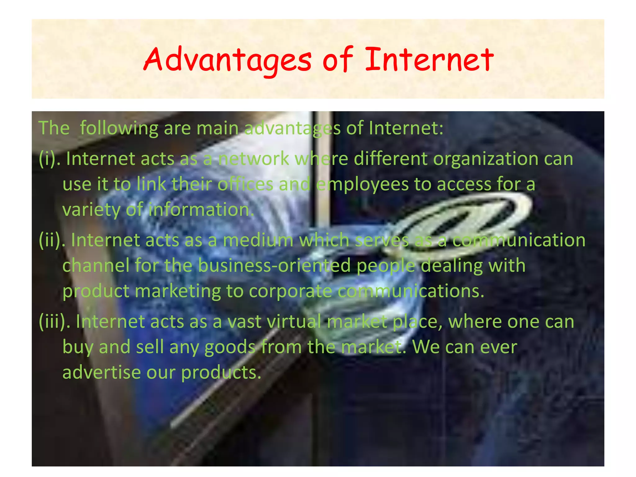 Advantages of Internet

The following are main advantages of Internet:
(i). Internet acts as a network where different organization can
    use it to link their offices and employees to access for a
    variety of information.
(ii). Internet acts as a medium which serves as a communication
    channel for the business-oriented people dealing with
    product marketing to corporate communications.
(iii). Internet acts as a vast virtual market place, where one can
    buy and sell any goods from the market. We can ever
    advertise our products.
 