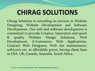 Chirag Solutions is extending its services in Website
Designing, Website Development and Software
Development. Our web and software development is
committed to provide Creative, Innovative and quick
& quality Website Design Solutions, Web
Development, E-Commerce Web Applications,
Contract Web Designers, Web site maintenance,
softwares etc. at affordable prices, having client base
in USA, UK, Canada, Australia, South Africa.


  Visit us : www.chiragsolutions.com Website Design Company
 