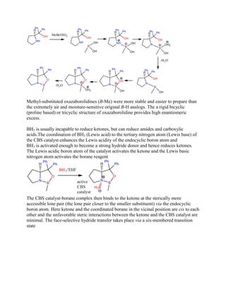 Methyl-substituted oxazaborolidines (B-Me) were more stable and easier to prepare than
the extremely air and moisture-sensitive original B-H analogs. The a rigid bicyclic
(proline based) or tricyclic structure of oxazaborolidine provides high enantiomeric
excess.
BH3 is usually incapable to reduce ketones, but can reduce amides and carboxylic
acids.The coordination of BH3 (Lewis acid) to the tertiary nitrogen atom (Lewis base) of
the CBS catalyst enhances the Lewis acidity of the endocyclic boron atom and
BH3 is activated enough to become a strong hydride donor and hence reduces ketones.
The Lewis acidic boron atom of the catalyst activates the ketone and the Lewis basic
nitrogen atom activates the borane reagent
The CBS catalyst-borane complex then binds to the ketone at the sterically more
accessible lone pair (the lone pair closer to the smaller substituent) via the endocyclic
boron atom. Here ketone and the coordinated borane in the vicinal position are cis to each
other and the unfavorable steric interactions between the ketone and the CBS catalyst are
minimal. The face-selective hydride transfer takes place via a six-membered transition
state
 
