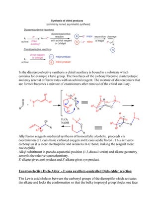 In the diastereoselective synthesis a chiral auxiliary is bound to a substrate which
contains for example a keto group. The two faces of the carbonyl become diastereotopic
and may react at different rates with an achiral reagent. The mixture of diastereomers that
are formed becomes a mixture of enantiomers after removal of the chiral auxiliary.
Allyl boron reagents mediated synthesis of homoallylic alcohols, proceeds via
coordination of Lewis basic carbonyl oxygen and Lewis acidic boron . This activates
carbonyl as it is more electrophilic and weakens B–C bond, making the reagent more
nucleophilic
Alkyl substituent in pseudo-equatorial position (1,3-diaxail strain) and alkene geometry
controls the relative stereochemistry.
E-alkene gives anti product and Z-alkene gives syn product.
Enantioselective Diels-Alder - Evans auxillary-controlled Diels-Alder reaction
The Lewis acid chelates between the carbonyl groups of the dienophile which activates
the alkene and locks the conformation so that the bulky isopropyl group blocks one face
 